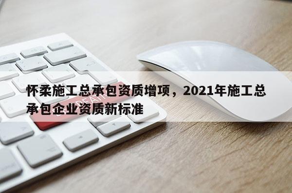 懷柔施工總承包資質(zhì)增項(xiàng)，2021年施工總承包企業(yè)資質(zhì)新標(biāo)準(zhǔn)