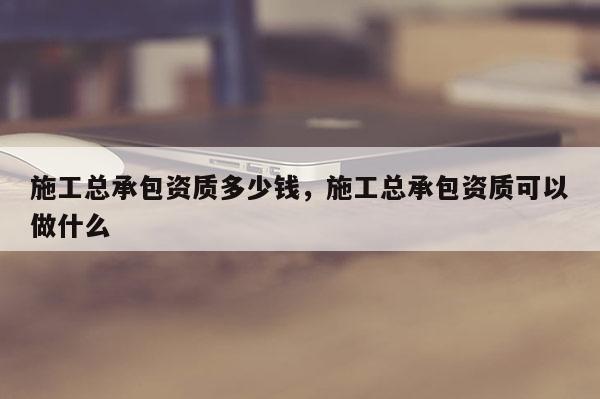 施工總承包資質(zhì)多少錢，施工總承包資質(zhì)可以做什么