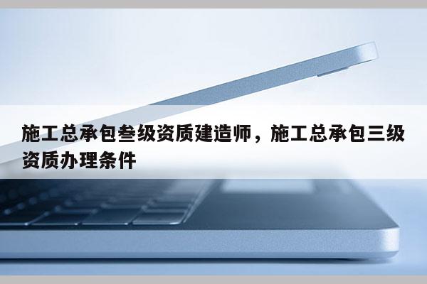 施工總承包叁級資質(zhì)建造師，施工總承包三級資質(zhì)辦理條件