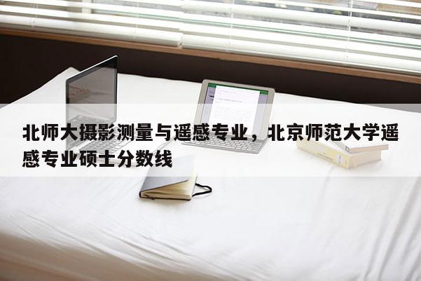 北師大攝影測量與遙感專業(yè)，北京師范大學遙感專業(yè)碩士分數線