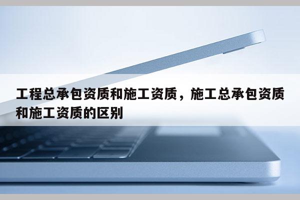 工程總承包資質和施工資質，施工總承包資質和施工資質的區別