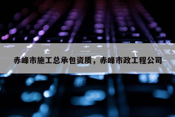 赤峰市施工總承包資質，赤峰市政工程公司
