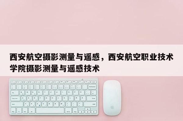 西安航空攝影測量與遙感，西安航空職業技術學院攝影測量與遙感技術