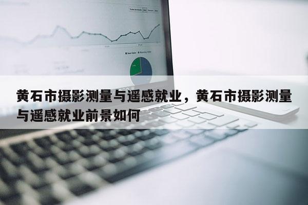 黃石市攝影測(cè)量與遙感就業(yè)，黃石市攝影測(cè)量與遙感就業(yè)前景如何