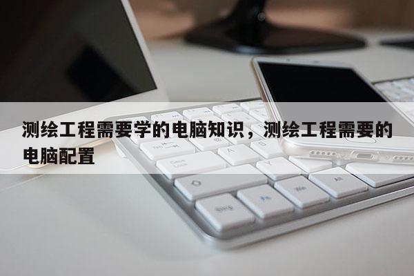 測(cè)繪工程需要學(xué)的電腦知識(shí)，測(cè)繪工程需要的電腦配置