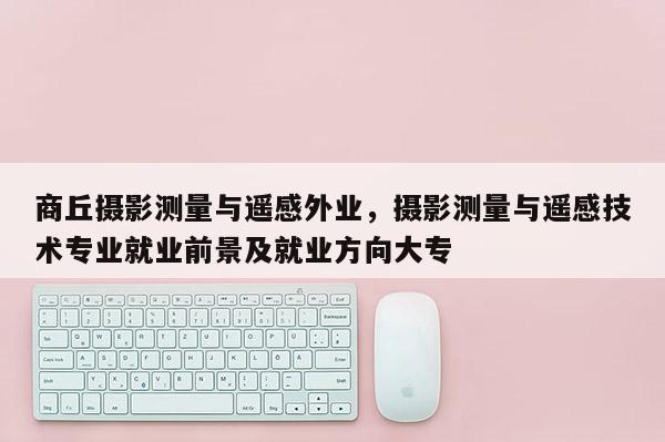 商丘攝影測量與遙感外業，攝影測量與遙感技術專業就業前景及就業方向大專