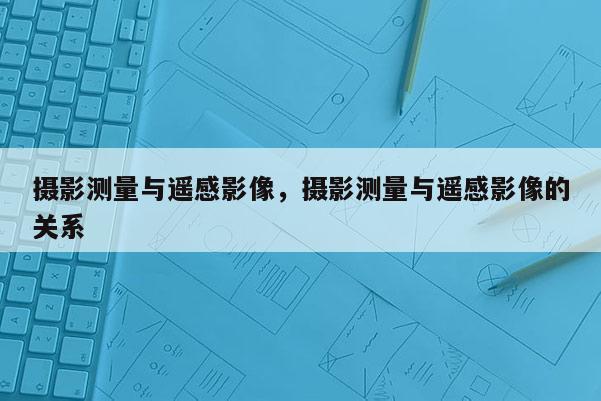 攝影測量與遙感影像，攝影測量與遙感影像的關系