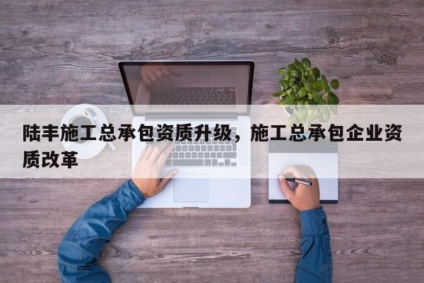 陸豐施工總承包資質升級，施工總承包企業資質改革