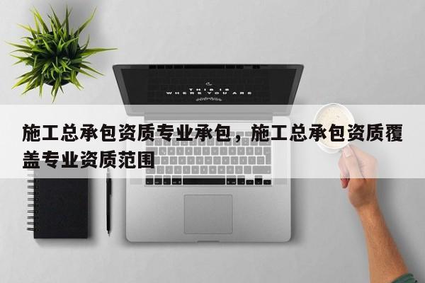 施工總承包資質(zhì)專業(yè)承包，施工總承包資質(zhì)覆蓋專業(yè)資質(zhì)范圍