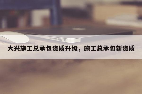 大興施工總承包資質(zhì)升級，施工總承包新資質(zhì)