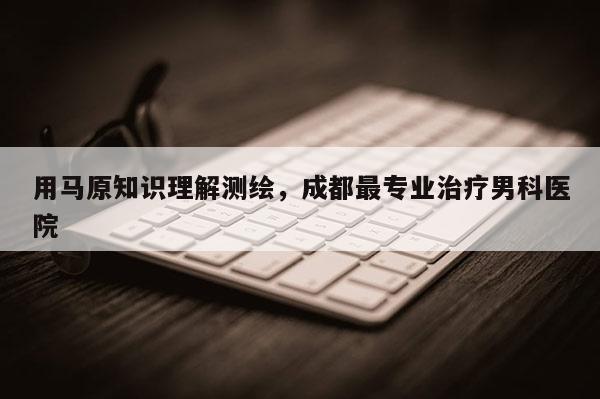 用馬原知識(shí)理解測(cè)繪，成都最專(zhuān)業(yè)治療男科醫(yī)院