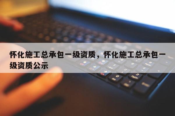 懷化施工總承包一級(jí)資質(zhì)，懷化施工總承包一級(jí)資質(zhì)公示