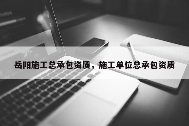 岳陽施工總承包資質(zhì)，施工單位總承包資質(zhì)