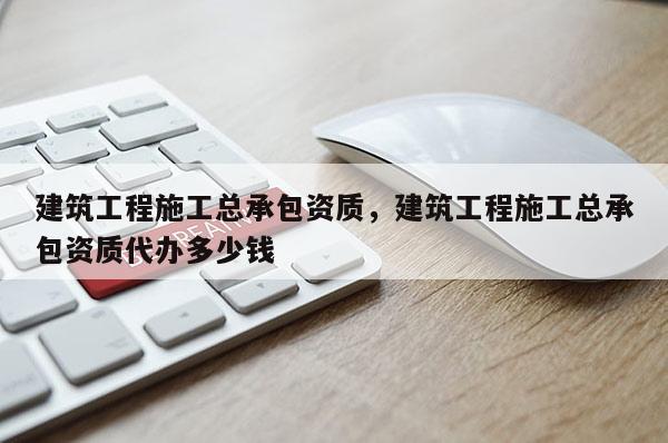 建筑工程施工總承包資質(zhì)，建筑工程施工總承包資質(zhì)代辦多少錢