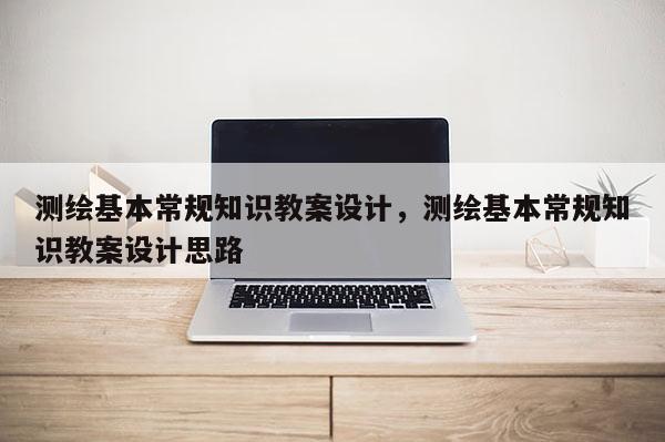 測繪基本常規知識教案設計，測繪基本常規知識教案設計思路
