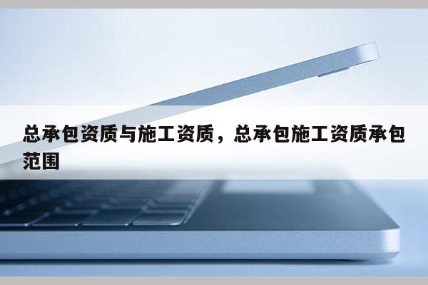 總承包資質與施工資質，總承包施工資質承包范圍