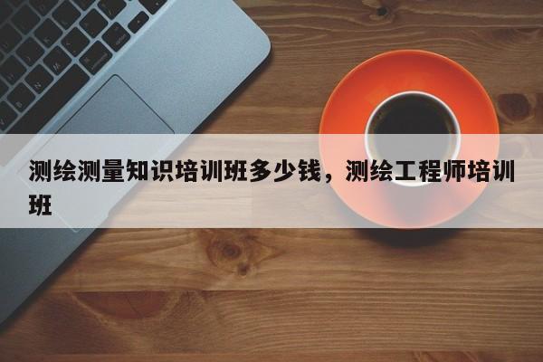 測繪測量知識培訓班多少錢，測繪工程師培訓班