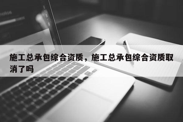 施工總承包綜合資質(zhì)，施工總承包綜合資質(zhì)取消了嗎