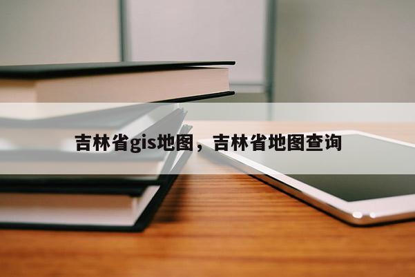 吉林省gis地圖，吉林省地圖查詢