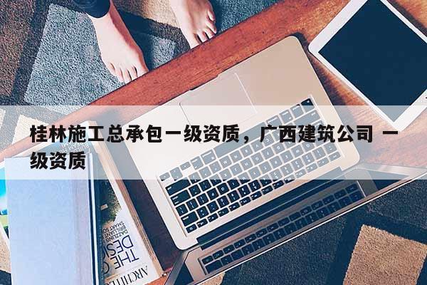 桂林施工總承包一級資質，廣西建筑公司 一級資質