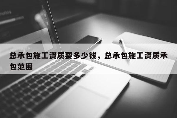 總承包施工資質要多少錢，總承包施工資質承包范圍