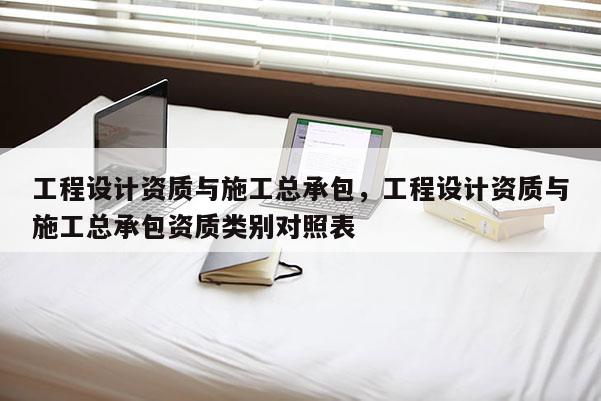 工程設計資質與施工總承包，工程設計資質與施工總承包資質類別對照表