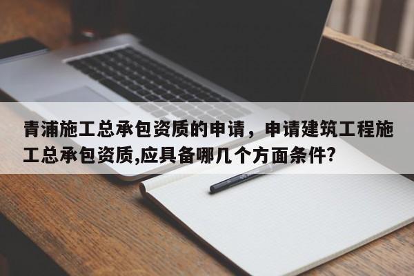 青浦施工總承包資質(zhì)的申請(qǐng)，申請(qǐng)建筑工程施工總承包資質(zhì),應(yīng)具備哪幾個(gè)方面條件?