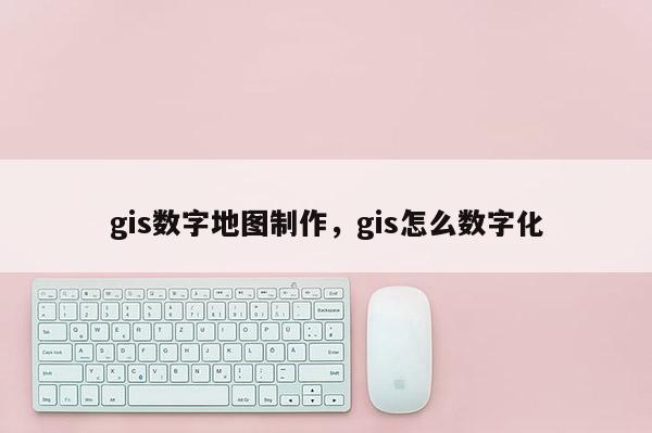 gis數(shù)字地圖制作，gis怎么數(shù)字化