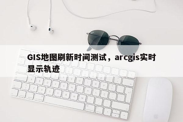 GIS地圖刷新時間測試，arcgis實時顯示軌跡