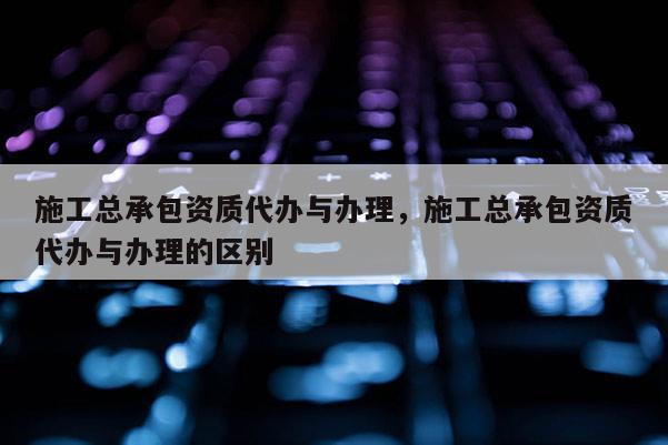 施工總承包資質(zhì)代辦與辦理，施工總承包資質(zhì)代辦與辦理的區(qū)別
