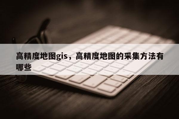 高精度地圖gis，高精度地圖的采集方法有哪些