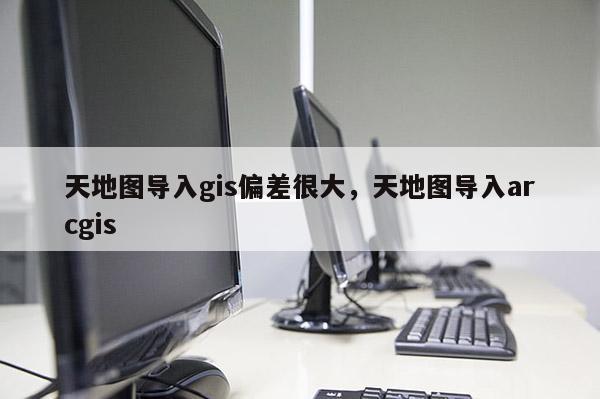 天地圖導入gis偏差很大，天地圖導入arcgis