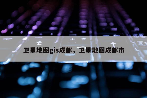 衛星地圖gis成都，衛星地圖成都市