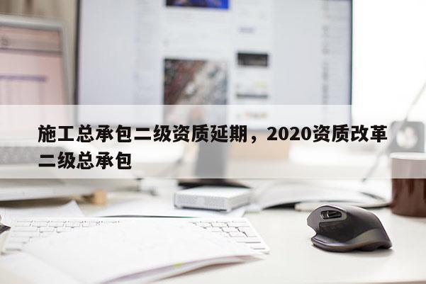施工總承包二級資質延期，2020資質改革二級總承包