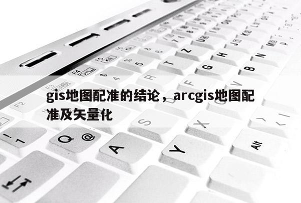 gis地圖配準的結論，arcgis地圖配準及矢量化