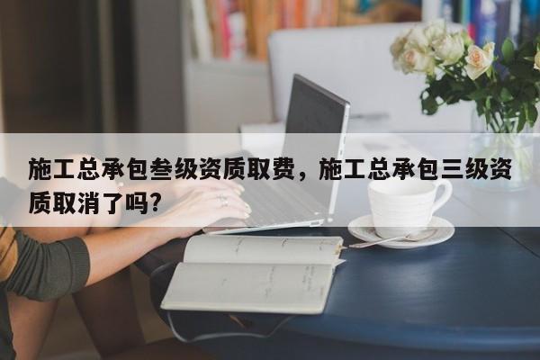 施工總承包叁級資質(zhì)取費(fèi)，施工總承包三級資質(zhì)取消了嗎?