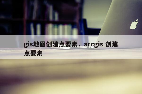 gis地圖創(chuàng)建點(diǎn)要素，arcgis 創(chuàng)建點(diǎn)要素