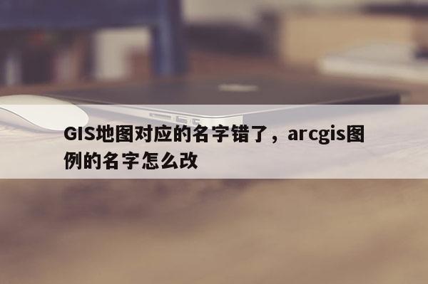 GIS地圖對應的名字錯了，arcgis圖例的名字怎么改