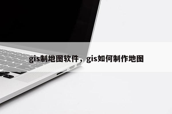 gis制地圖軟件，gis如何制作地圖