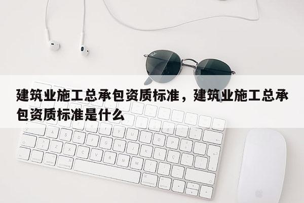 建筑業施工總承包資質標準，建筑業施工總承包資質標準是什么