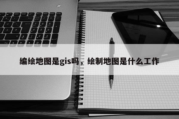 編繪地圖是gis嗎，繪制地圖是什么工作