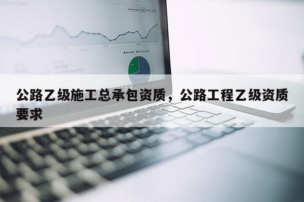 公路乙級(jí)施工總承包資質(zhì)，公路工程乙級(jí)資質(zhì)要求