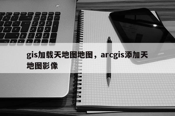 gis加載天地圖地圖，arcgis添加天地圖影像