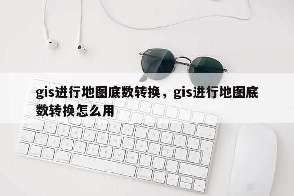 gis進行地圖底數轉換，gis進行地圖底數轉換怎么用
