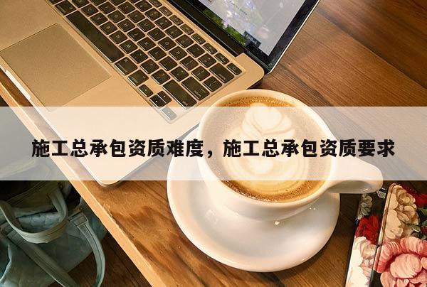 施工總承包資質(zhì)難度，施工總承包資質(zhì)要求