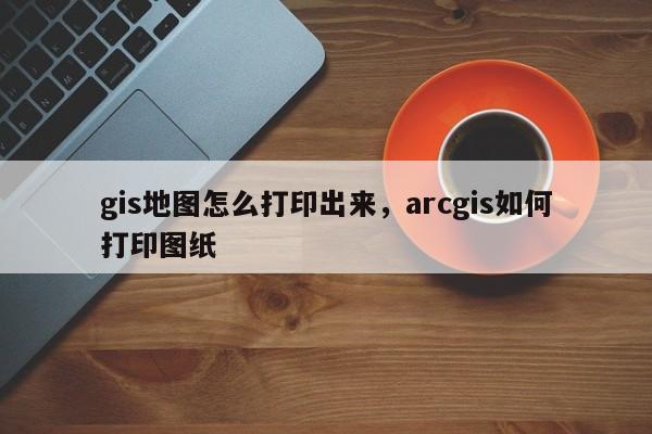 gis地圖怎么打印出來(lái)，arcgis如何打印圖紙