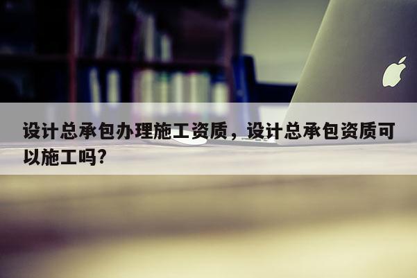 設(shè)計(jì)總承包辦理施工資質(zhì)，設(shè)計(jì)總承包資質(zhì)可以施工嗎?