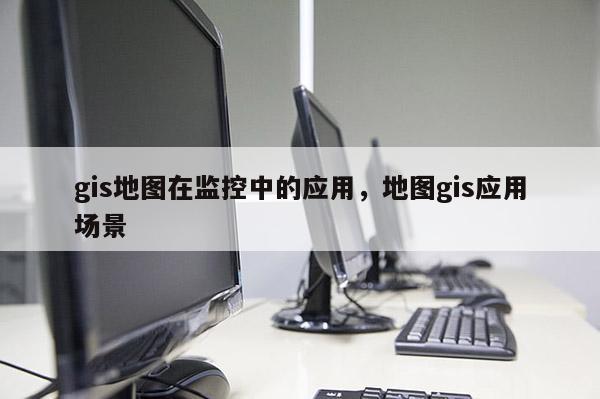 gis地圖在監(jiān)控中的應用，地圖gis應用場景