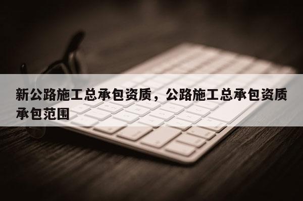 新公路施工總承包資質，公路施工總承包資質承包范圍