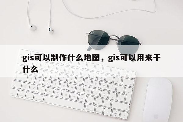 gis可以制作什么地圖，gis可以用來干什么